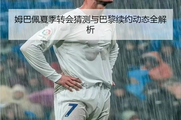 姆巴佩夏季转会猜测与巴黎续约动态全解析